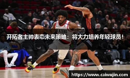 开拓者主帅表态未来策略：将大力培养年轻球员！