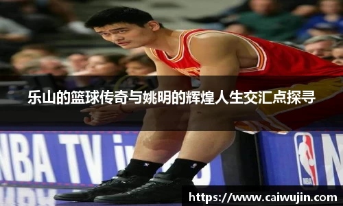 乐山的篮球传奇与姚明的辉煌人生交汇点探寻